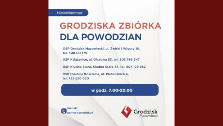 #Grodziskpomaga GRODZISKA ZBIÓRKA DLA POWODZIAN OSP Grodzisk Mazowiecki, ul. Żwirki i Wigury 10, tel. 508 123 179 OSP Książenice, al. Olszowa 53, tel. 503 766 947 OSP Kłudno Stare, Kłudno Stare 48, tel. 507 129 962 OSP Izdebno Kościelne, ul. Plebańskich 4, tel. 725 550 050 w godz. 7.00-20.00 Kontakt: pomoc@grodzisk.pl